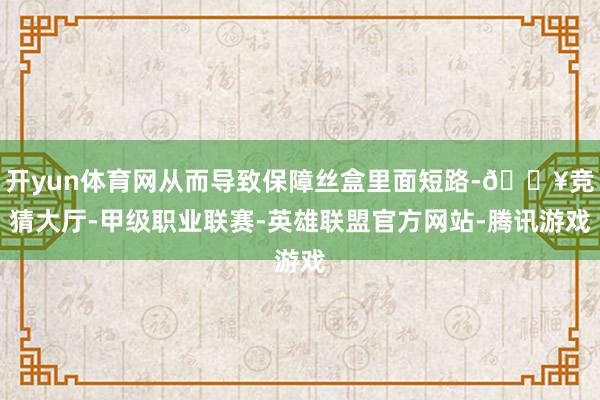 开yun体育网从而导致保障丝盒里面短路-🔥竞猜大厅-甲级职业联赛-英雄联盟官方网站-腾讯游戏