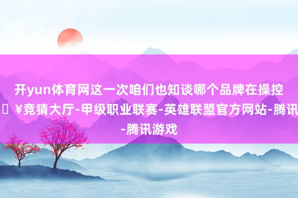 开yun体育网这一次咱们也知谈哪个品牌在操控-🔥竞猜大厅-甲级职业联赛-英雄联盟官方网站-腾讯游戏
