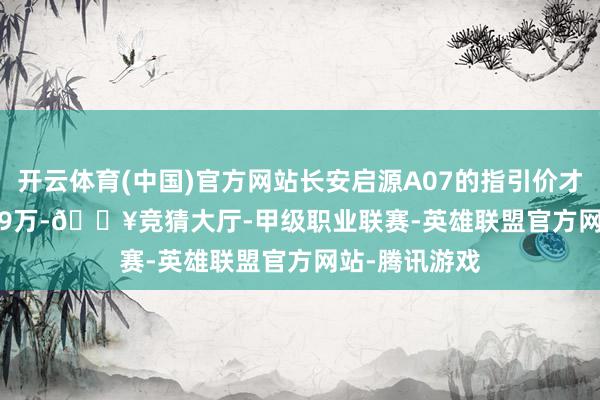开云体育(中国)官方网站长安启源A07的指引价才13.59-15.99万-🔥竞猜大厅-甲级职业联赛-英雄联盟官方网站-腾讯游戏