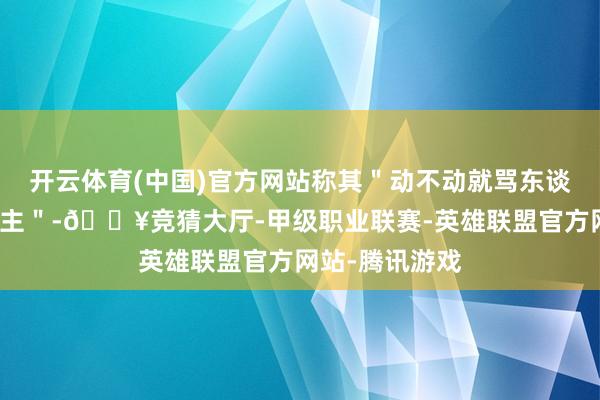 开云体育(中国)官方网站称其＂动不动就骂东谈主、怀念东谈主＂-🔥竞猜大厅-甲级职业联赛-英雄联盟官方网站-腾讯游戏