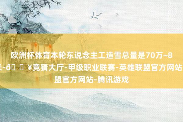 欧洲杯体育本轮东说念主工造雪总量是70万~80万立方米-🔥竞猜大厅-甲级职业联赛-英雄联盟官方网站-腾讯游戏
