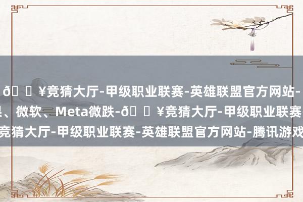 🔥竞猜大厅-甲级职业联赛-英雄联盟官方网站-腾讯游戏英伟达、苹果、微软、Meta微跌-🔥竞猜大厅-甲级职业联赛-英雄联盟官方网站-腾讯游戏