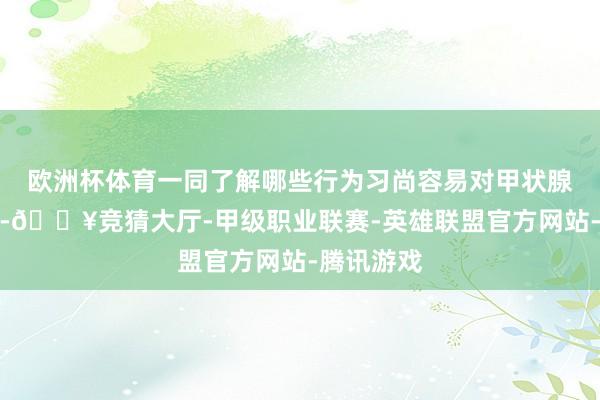 欧洲杯体育一同了解哪些行为习尚容易对甲状腺形成伤害-🔥竞猜大厅-甲级职业联赛-英雄联盟官方网站-腾讯游戏