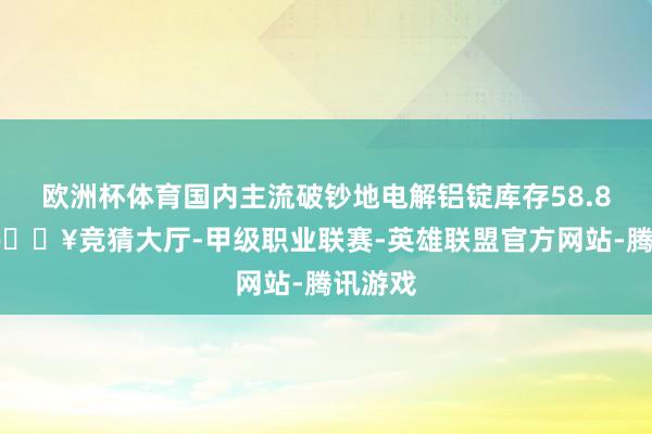 欧洲杯体育国内主流破钞地电解铝锭库存58.8万吨-🔥竞猜大厅-甲级职业联赛-英雄联盟官方网站-腾讯游戏