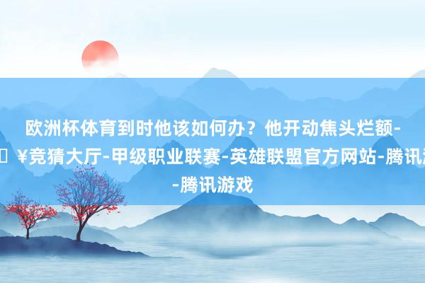 欧洲杯体育到时他该如何办？他开动焦头烂额-🔥竞猜大厅-甲级职业联赛-英雄联盟官方网站-腾讯游戏