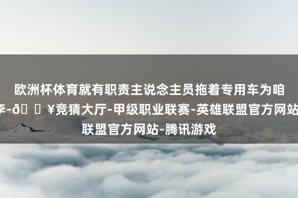 欧洲杯体育就有职责主说念主员拖着专用车为咱们搬开动李-🔥竞猜大厅-甲级职业联赛-英雄联盟官方网站-腾讯游戏