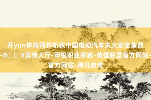开yun体育网并斩获中国电动汽车失火安全指数五星满分-🔥竞猜大厅-甲级职业联赛-英雄联盟官方网站-腾讯游戏