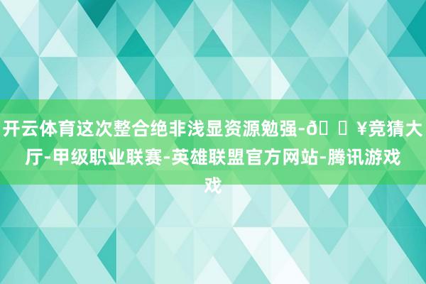 开云体育这次整合绝非浅显资源勉强-🔥竞猜大厅-甲级职业联赛-英雄联盟官方网站-腾讯游戏