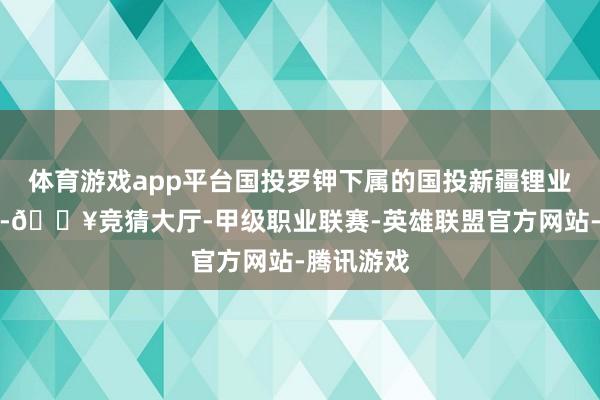 体育游戏app平台国投罗钾下属的国投新疆锂业有限公司-🔥竞猜大厅-甲级职业联赛-英雄联盟官方网站-腾讯游戏