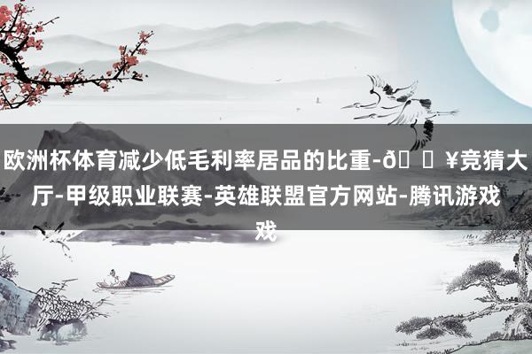 欧洲杯体育减少低毛利率居品的比重-🔥竞猜大厅-甲级职业联赛-英雄联盟官方网站-腾讯游戏