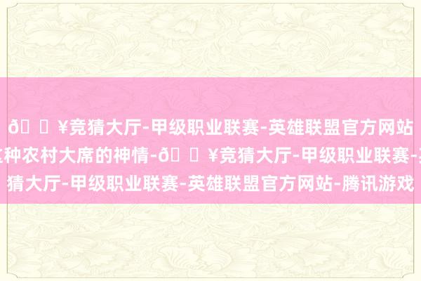 🔥竞猜大厅-甲级职业联赛-英雄联盟官方网站-腾讯游戏本年改成这种农村大席的神情-🔥竞猜大厅-甲级职业联赛-英雄联盟官方网站-腾讯游戏
