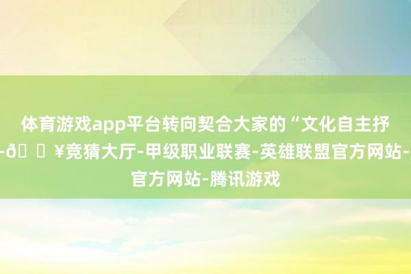 体育游戏app平台转向契合大家的“文化自主抒发”模式-🔥竞猜大厅-甲级职业联赛-英雄联盟官方网站-腾讯游戏