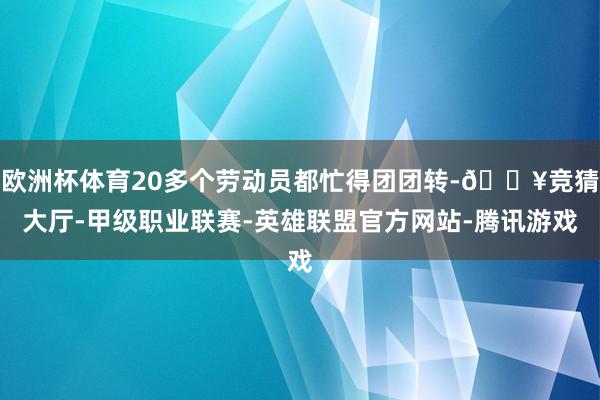 欧洲杯体育20多个劳动员都忙得团团转-🔥竞猜大厅-甲级职业联赛-英雄联盟官方网站-腾讯游戏