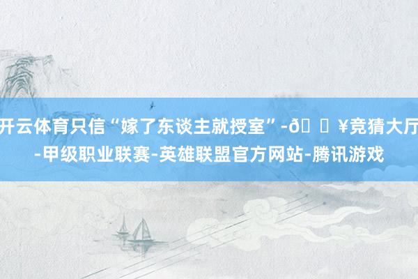 开云体育只信“嫁了东谈主就授室”-🔥竞猜大厅-甲级职业联赛-英雄联盟官方网站-腾讯游戏