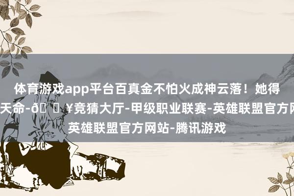 体育游戏app平台百真金不怕火成神云落！她得回极为重大的天命-🔥竞猜大厅-甲级职业联赛-英雄联盟官方网站-腾讯游戏