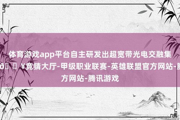 体育游戏app平台自主研发出超宽带光电交融集成系统-🔥竞猜大厅-甲级职业联赛-英雄联盟官方网站-腾讯游戏