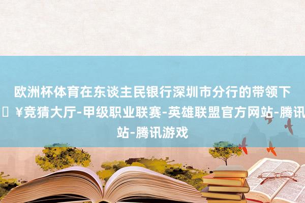 欧洲杯体育在东谈主民银行深圳市分行的带领下-🔥竞猜大厅-甲级职业联赛-英雄联盟官方网站-腾讯游戏