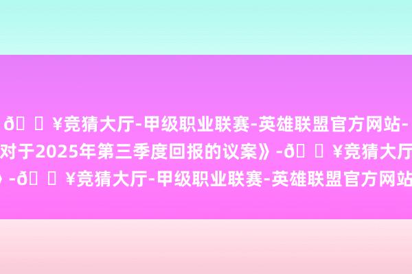 🔥竞猜大厅-甲级职业联赛-英雄联盟官方网站-腾讯游戏会议通过了《对于2025年第三季度回报的议案》-🔥竞猜大厅-甲级职业联赛-英雄联盟官方网站-腾讯游戏
