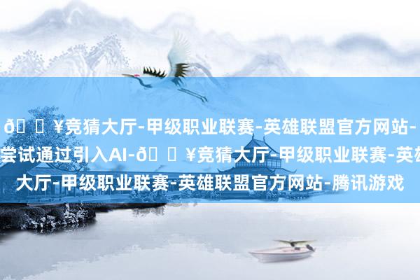 🔥竞猜大厅-甲级职业联赛-英雄联盟官方网站-腾讯游戏揣摸打算者就尝试通过引入AI-🔥竞猜大厅-甲级职业联赛-英雄联盟官方网站-腾讯游戏