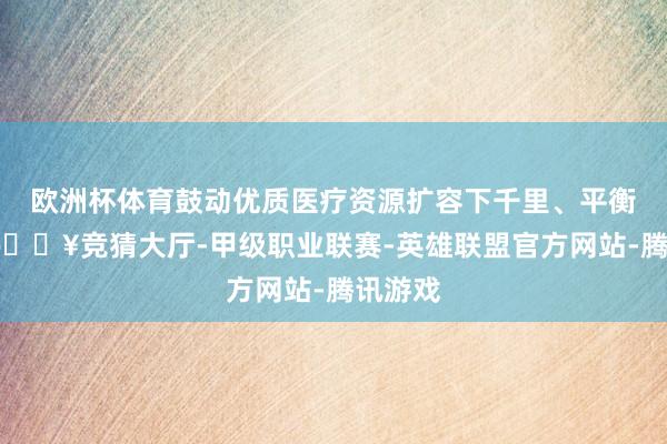 欧洲杯体育鼓动优质医疗资源扩容下千里、平衡布局-🔥竞猜大厅-甲级职业联赛-英雄联盟官方网站-腾讯游戏