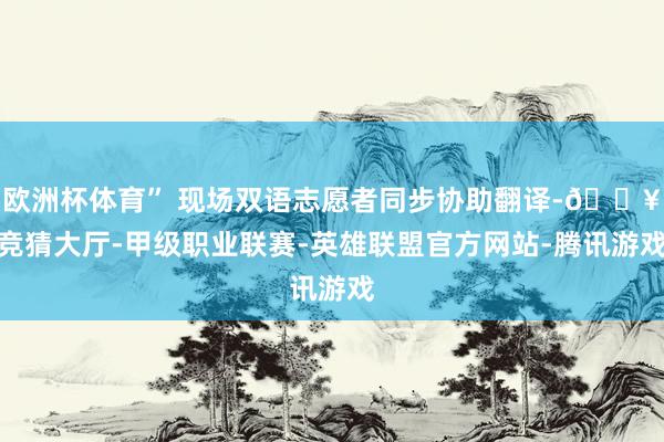 欧洲杯体育” 现场双语志愿者同步协助翻译-🔥竞猜大厅-甲级职业联赛-英雄联盟官方网站-腾讯游戏