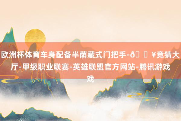 欧洲杯体育车身配备半荫藏式门把手-🔥竞猜大厅-甲级职业联赛-英雄联盟官方网站-腾讯游戏