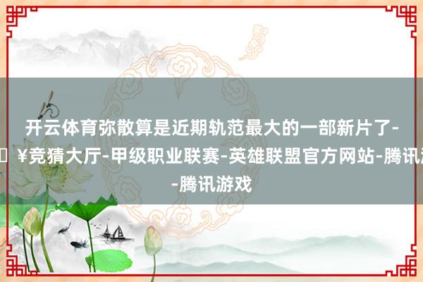 开云体育弥散算是近期轨范最大的一部新片了-🔥竞猜大厅-甲级职业联赛-英雄联盟官方网站-腾讯游戏