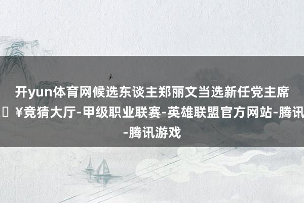 开yun体育网候选东谈主郑丽文当选新任党主席-🔥竞猜大厅-甲级职业联赛-英雄联盟官方网站-腾讯游戏