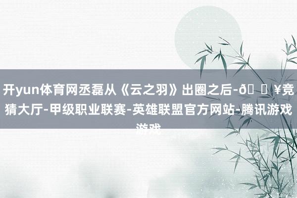 开yun体育网丞磊从《云之羽》出圈之后-🔥竞猜大厅-甲级职业联赛-英雄联盟官方网站-腾讯游戏