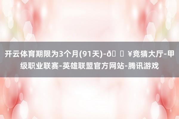 开云体育期限为3个月(91天)-🔥竞猜大厅-甲级职业联赛-英雄联盟官方网站-腾讯游戏