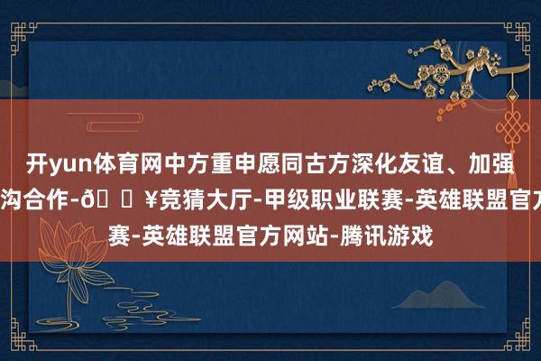 开yun体育网中方重申愿同古方深化友谊、加强勾通、拓展各鸿沟合作-🔥竞猜大厅-甲级职业联赛-英雄联盟官方网站-腾讯游戏