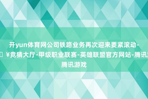 开yun体育网公司铁路业务再次迎来要紧滚动-🔥竞猜大厅-甲级职业联赛-英雄联盟官方网站-腾讯游戏