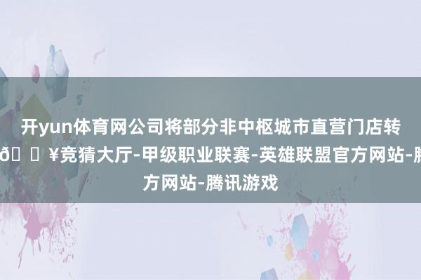 开yun体育网公司将部分非中枢城市直营门店转为经销-🔥竞猜大厅-甲级职业联赛-英雄联盟官方网站-腾讯游戏