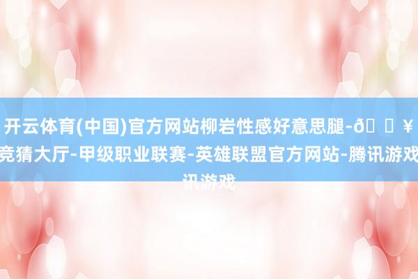 开云体育(中国)官方网站柳岩性感好意思腿-🔥竞猜大厅-甲级职业联赛-英雄联盟官方网站-腾讯游戏
