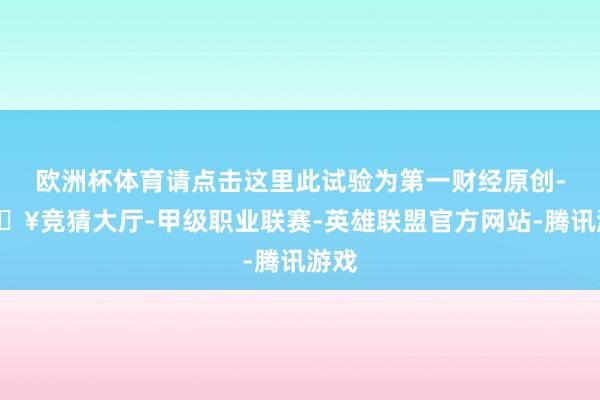 欧洲杯体育请点击这里此试验为第一财经原创-🔥竞猜大厅-甲级职业联赛-英雄联盟官方网站-腾讯游戏