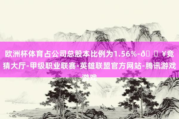 欧洲杯体育占公司总股本比例为1.56%-🔥竞猜大厅-甲级职业联赛-英雄联盟官方网站-腾讯游戏