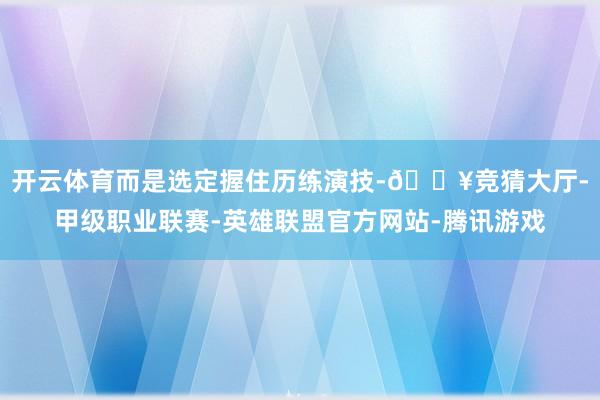 开云体育而是选定握住历练演技-🔥竞猜大厅-甲级职业联赛-英雄联盟官方网站-腾讯游戏