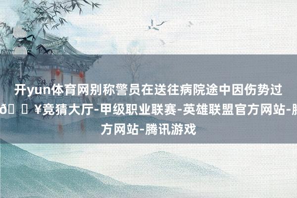 开yun体育网别称警员在送往病院途中因伤势过重丧生-🔥竞猜大厅-甲级职业联赛-英雄联盟官方网站-腾讯游戏