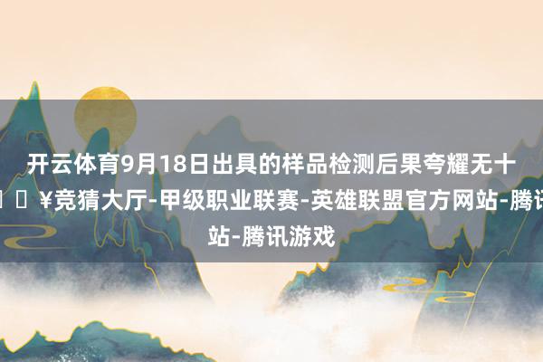 开云体育9月18日出具的样品检测后果夸耀无十分-🔥竞猜大厅-甲级职业联赛-英雄联盟官方网站-腾讯游戏