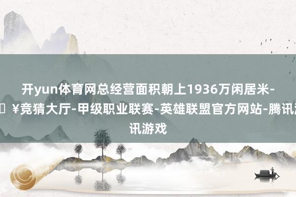 开yun体育网总经营面积朝上1936万闲居米-🔥竞猜大厅-甲级职业联赛-英雄联盟官方网站-腾讯游戏