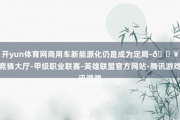 开yun体育网商用车新能源化仍是成为定局-🔥竞猜大厅-甲级职业联赛-英雄联盟官方网站-腾讯游戏