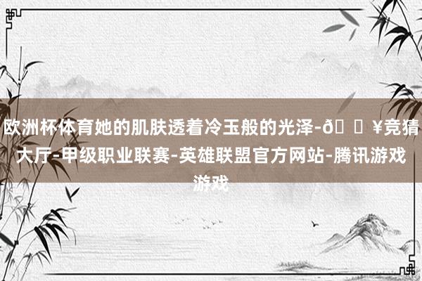 欧洲杯体育她的肌肤透着冷玉般的光泽-🔥竞猜大厅-甲级职业联赛-英雄联盟官方网站-腾讯游戏