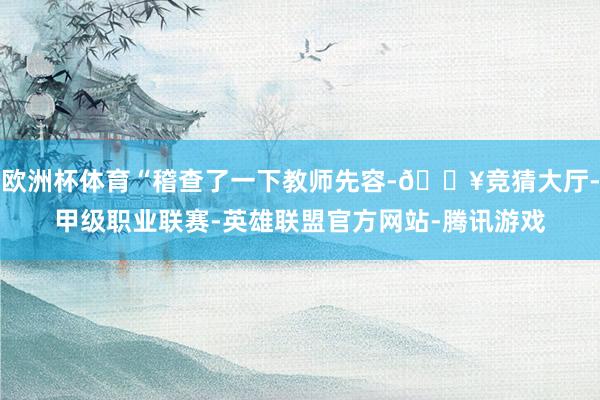 欧洲杯体育“稽查了一下教师先容-🔥竞猜大厅-甲级职业联赛-英雄联盟官方网站-腾讯游戏