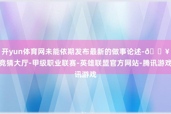 开yun体育网未能依期发布最新的做事论述-🔥竞猜大厅-甲级职业联赛-英雄联盟官方网站-腾讯游戏