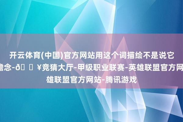 开云体育(中国)官方网站用这个词描绘不是说它内饰有多雅瞻念-🔥竞猜大厅-甲级职业联赛-英雄联盟官方网站-腾讯游戏