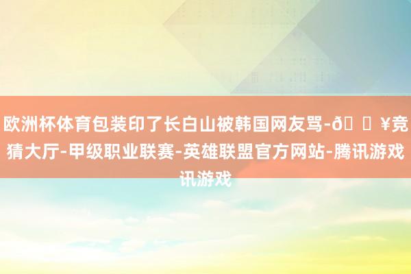 欧洲杯体育包装印了长白山被韩国网友骂-🔥竞猜大厅-甲级职业联赛-英雄联盟官方网站-腾讯游戏