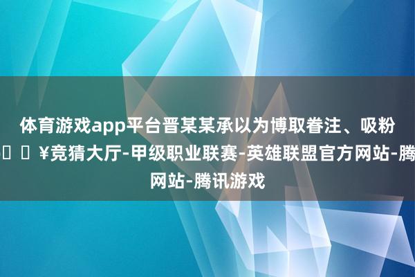 体育游戏app平台晋某某承以为博取眷注、吸粉引流-🔥竞猜大厅-甲级职业联赛-英雄联盟官方网站-腾讯游戏
