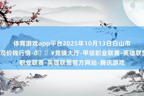 体育游戏app平台2025年10月13日白山市星泰批发市集有限公司价钱行情-🔥竞猜大厅-甲级职业联赛-英雄联盟官方网站-腾讯游戏