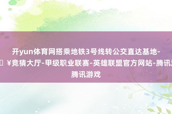 开yun体育网搭乘地铁3号线转公交直达基地-🔥竞猜大厅-甲级职业联赛-英雄联盟官方网站-腾讯游戏