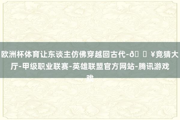 欧洲杯体育让东谈主仿佛穿越回古代-🔥竞猜大厅-甲级职业联赛-英雄联盟官方网站-腾讯游戏